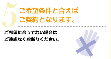 5.ご希望条件と合えばご契約となります。ご希望に合ってない場合は、ご遠慮なくお断りください。